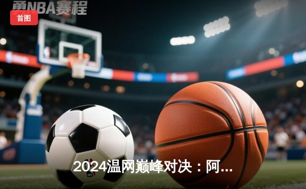 2024温网巅峰对决：阿尔卡拉斯五盘鏖战卫冕成功，德约科维奇功亏一篑