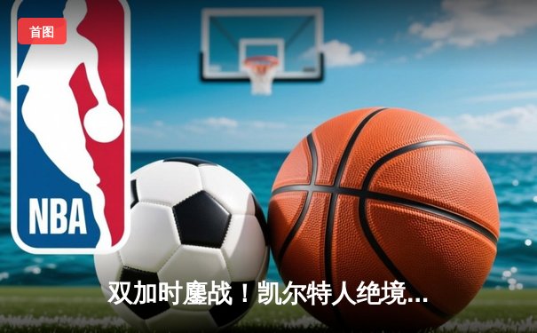 双加时鏖战！凯尔特人绝境逆转热火 塔图姆31+12率队挺进东决