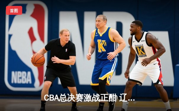 CBA总决赛激战正酣 辽宁男篮逆转广东夺赛点