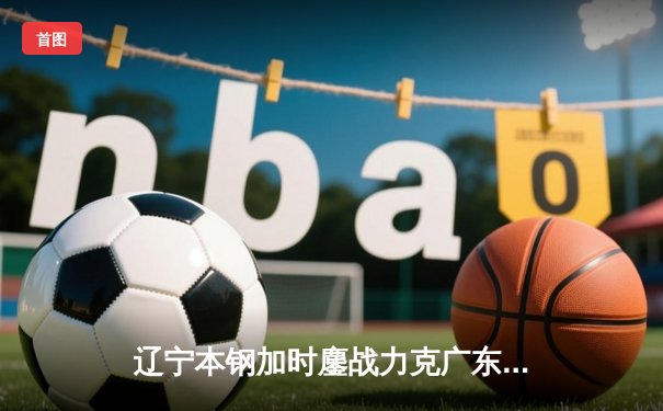 辽宁本钢加时鏖战力克广东宏远 CBA半决赛上演史诗级对决