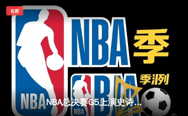 NBA总决赛G5上演史诗逆转 凯尔特人主场三分雨浇灭勇士反扑
